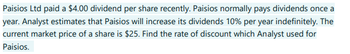 Paisios Ltd paid a $4.00 dividend per share recently. Paisios normally pays dividends once
year. Analyst estimates that Paisios will increase its dividends 10% per year indefinitely. The
current market price of a share is $25. Find the rate of discount which Analyst used for
Paisios.