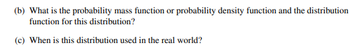 (b) What is the probability mass function or probability density function and the distribution
function for this distribution?
(c) When is this distribution used in the real world?