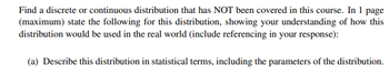 Find a discrete or continuous distribution that has NOT been covered in this course. In 1 page
(maximum) state the following for this distribution, showing your understanding of how this
distribution would be used in the real world (include referencing in your response):
(a) Describe this distribution in statistical terms, including the parameters of the distribution.