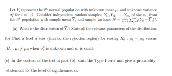 Let Y₂ represent the ith normal population with unknown mean 4, and unknown variance
of for i=1,2. Consider independent random samples, Y₁₁, Yi2,,Yin, of size ni, from
the ith population with sample mean Y, and sample variance S?=²-1₁-1(Y - Y₁².
(a) What is the distribution of Y;? State all the relevant parameters of the distribution.
(b) Find a level a test (that is, the rejection region) for testing Ho: ₁ = o versus
Ha Hiio when of is unknown and n; is small.
(c) In the context of the test in part (b), state the Type I error and give a probability
statement for the level of significance, a.