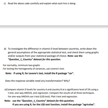 c) Read the above code carefully and explain what each line is doing
d) To investigate the difference in vitamin D level between countries, write down the
general assumptions of the appropriate statistical test, and check them using graphs
and/or outputs from your statistical package of choice. Note: use the
"Question_1_Country" dataset for this question.
For normality, minimum two graphs
For testing the homogeneity of variances, use Levene's test.
Note: If using R, for Levene's test, install the R package "car".
Does the response variable need any transformation? Why?
e) Compare vitamin D levels for country A and country B at a significance level of 5% using a
t-test, one-way ANOVA, and regression. Compare the results of all three techniques.
For one-way ANOVA use t-test (LSD.test). Plot t-test and regression.
Note: use the "Question_1_Country" dataset for this question.
If you are using R, for the LSD.test function, install the package "agricolae".