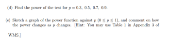 (d) Find the power of the test for p = 0.3, 0.5, 0.7, 0.9.
(e) Sketch a graph of the power function against p (0 ≤p ≤ 1), and comment on how
the power changes as p changes. [Hint: You may use Table 1 in Appendix 3 of
WMS.]