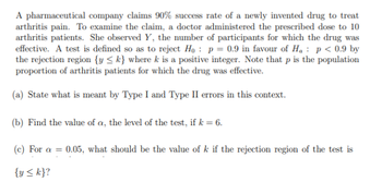 A pharmaceutical company claims 90% success rate of a newly invented drug to treat
arthritis pain. To examine the claim, a doctor administered the prescribed dose to 10
arthritis patients. She observed Y, the number of participants for which the drug was
effective. A test is defined so as to reject Ho: p = 0.9 in favour of H₁ p < 0.9 by
the rejection region {y <k} where k is a positive integer. Note that p is the population
proportion of arthritis patients for which the drug was effective.
(a) State what is meant by Type I and Type II errors in this context.
(b) Find the value of a, the level of the test, if k = 6.
(c) For a = 0.05, what should be the value of k if the rejection region of the test is
{y <k}?