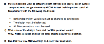 c) State all possible ways to categorise both latitude and coastal ocean surface
temperature to design a two-way ANOVA to test their impact on costal air
temperature with the following conditions:
• Both independent variables must be changed to categories;
• The design must be balanced;
All 20 observations must be used.
d) Which one of the designs from part c of this question works?
Why? Note: calculate and use the error df(s) to answer this question.
e) Run this two-way ANOVA design and state your conclusion.