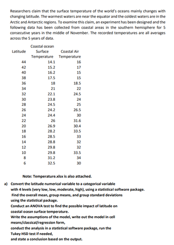 Researchers claim that the surface temperature of the world's oceans mainly changes with
changing latitude. The warmest waters are near the equator and the coldest waters are in the
Arctic and Antarctic regions. To examine this claim, an experiment has been designed and the
following data has been collected from coastal areas in the southern hemisphere for 5
consecutive years in the middle of November. The recorded temperatures are all averages
across the 5 years of data.
Coastal ocean
Surface
Temperature
Latitude
44
42
40
38
36
34
32
30
28
26
24
22
20
18
16
14
12
10
8
6
14.1
15.2
16.2
17.5
18
21
22.1
23.8
24.5
24.2
24.4
26
26.9
28.2
28.5
28.8
29.8
29.8
31.2
32.5
Coastal Air
Temperature
16
17
15
15
18.5
22
24.5
24
25
26.5
30
31.6
30.4
33.5
33
32
32
33.5
34
30
Note: Temperature.xlsx is also attached.
a) Convert the latitude numerical variable to a categorical variable
with 4 levels (very low, low, moderate, high), using a statistical software package.
Find the overall mean, group means, and group standard deviations
using the statistical package.
Conduct an ANOVA test to find the possible impact of latitude on
coastal ocean surface temperature.
Write the assumptions of the model, write out the model in cell
means/classical/regression form,
conduct the analysis in a statistical software package, run the
Tukey HSD test if needed,
and state a conclusion based on the output.