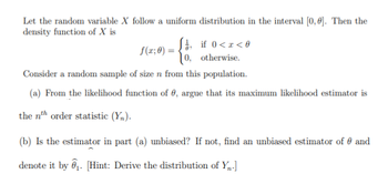 Let the random variable X follow a uniform distribution in the interval [0,0]. Then the
density function of X is
if 0<x<0
0, otherwise.
Consider a random sample of size n from this population.
(a) From the likelihood function of , argue that its maximum likelihood estimator is
the nth order statistic (Y₂).
f(x; 0) =
(b) Is the estimator in part (a) unbiased? If not, find an unbiased estimator of and
denote it by ₁. [Hint: Derive the distribution of Y₁-]