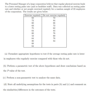 The Personnel Manager of a large corporation believes that regular physical exercise leads
to a lower resting pulse rate (and so healthier staff). Data was collected on resting pulse
rate and whether or not people exercised regularly for a random sample of 22 employees
of the corporation. The results are given below.
Exercise regularly Do not exercise regularly
72
62
72
60
63
75
64
60
52
64
80
68
64
84
66
72
62
84
76
60
78
84
(a) Formulate appropriate hypotheses to test if the average resting pulse rate is lower
in employees who regularly exercise compared with those who do not.
(b) Perform a parametric test of the above hypotheses and draw conclusions based on
the P-value of the test.
(c) Perform a non-parametric test to analyze the same data.
(d) State all underlying assumptions for the tests in parts (b) and (e) and comment on
the similarities/differences in the outcomes of the tests.