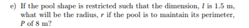 e) If the pool shape is restricted such that the dimension, 1 is 1.5 m,
what will be the radius, r if the pool is to maintain its perimeter,
P of 8 m?