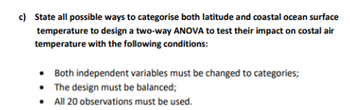 c) State all possible ways to categorise both latitude and coastal ocean surface
temperature to design a two-way ANOVA to test their impact on costal air
temperature with the following conditions:
. Both independent variables must be changed to categories;
• The design must be balanced;
• All 20 observations must be used.