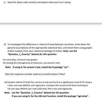 c) Read the above code carefully and explain what each line is doing
d) To investigate the difference in vitamin D level between countries, write down the
general assumptions of the appropriate statistical test, and check them using graphs
and/or outputs from your statistical package of choice. Note: use the
"Question_1_Country" dataset for this question.
For normality, minimum two graphs
For testing the homogeneity of variances, use Levene's test.
Note: If using R, for Levene's test, install the R package "car".
Does the response variable need any transformation? Why?
e) Compare vitamin D levels for country A and country B at a significance level of 5% using a
t-test, one-way ANOVA, and regression. Compare the results of all three techniques.
For one-way ANOVA use t-test (LSD.test). Plot t-test and regression.
Note: use the "Question_1_Country" dataset for this question.
If you are using R, for the LSD.test function, install the package "agricolae".