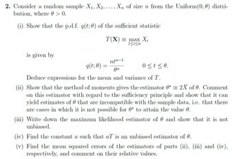 2. Consider a random sample X₁, X2,..., Xn of size n from the Uniform (0, 0) distri-
bution, where @ > 0.
(i) Show that the p.d.f. q(t; 0) of the sufficient statistic
is given by
T(X)= max X₁
1<i<n
ntn-1
0≤t ≤0.
An
Deduce expressions for the mean and variance of T.
(ii) Show that the method of moments gives the estimator 0* = 2X of 0. Comment
on this estimator with regard to the sufficiency principle and show that it can
yield estimates of that are incompatible with the sample data, i.e. that there
are cases in which it is not possible for * to attain the value 0.
q(t; 0) =
=
(iii) Write down the maximum likelihood estimator of and show that it is not
unbiased.
(iv) Find the constant a such that aT is an unbiased estimator of 0.
(v) Find the mean squared errors of the estimators of parts (ii), (iii) and (iv),
respectively, and comment on their relative values.