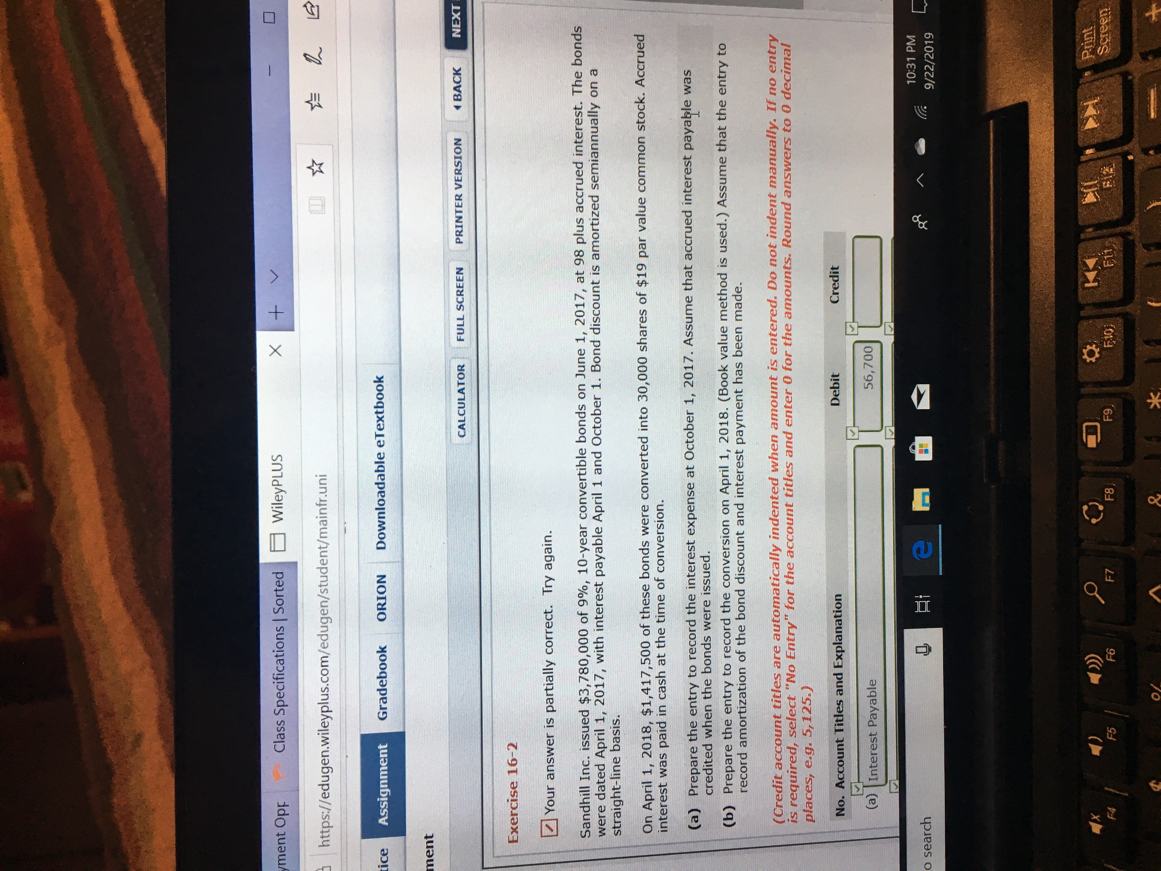 X
WileyPLUS
Class Specifications | Sorted
yment Opp
LE
https://edugen.wileyplus.com/edugen/student/mainfr.uni
Downloadable eTextbook
tice
Gradebook
ORION
Assignment
ment
NEXT
BACK
PRINTER VERSION
FULL SCREEN
CALCULATOR
Exercise 16-2
Your answer is partially correct. Try again.
Sandhill Inc. issued $3,780,000 of 9%, 10-year convertible bonds on June 1, 2017, at 98 plus accrued interest. The bonds
were dated April 1, 2017, with interest payable April 1 and October 1. Bond discount is amortized semiannually on a
straight-line basis.
On April 1, 2018, $1,417,500 of these bonds were converted into 30,000 shares of $19 par value common stock. Accrued
interest was paid in cash at the time of conversion.
(a) Prepare the entry to record the interest expense at October 1, 2017. Assume that accrued interest payable was
credited when the bonds were issued.
(b) Prepare the entry to record the conversion on April 1, 2018. (Book value method is used.) Assume that the entry to
record amortization of the bond discount and interest payment has been made.
(Credit account titles are automatically indented when amount is entered. Do not indent manually. If no entry
is required, select "No Entry" for the account titles and enter 0 for the amounts. Round answers to 0 decimal
places, e.g. 5,125.)
Credit
Debit
No. Account Titles and Explanation
56,700
(a) Interest Payable
10:31 PM
o search
9/22/2019
Print
Screen
F9
E12
E10
F8
F7
F6
F5
F4
k
&
+
