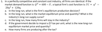 1. In a perfectly competitive and constant cost industry, all firms are identical. If the
market demand function is: QD =
20q2 + 120q.
In the long run, what is the firm's equilibrium production decision?
b. In the long run, what is the market equilibrium price and quantity? What is the
industry's long-run supply curve?
In the long run, how many firms will stay in the industry?
d. If the government decide to impost a $7 tax per unit, what is the new long-run
equilibrium market price and quantity?
How many firms are producing after the tax?
600 – P, a typical firm's cost function is: TC = q³ -
a.
С.
е.
