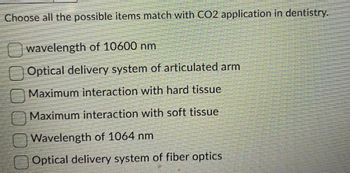 Choose all the possible items match with CO2 application in dentistry.
wavelength of 10600 nm
Optical delivery system of articulated arm
Maximum interaction with hard tissue
Maximum interaction with soft tissue
Wavelength of 1064 nm
Optical delivery system of fiber optics