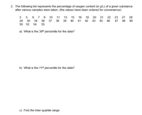 2. The following list represents the percentage of oxygen content (in g/L) of a given substance
after various samples were taken: (the values have been ordered for convenience)
7 9
37
3
10
11
13
15
16
18
20
21
22
23
27
28
29
30
34
36
38
39
40
41
42
43
45
46
47
48
49
50 52
54
55
a) What is the 38th percentile for the data?
b) What is the 71st percentile for the data?
c) Find the Inter quartile range
