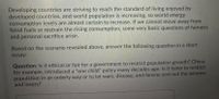 Developing countries are striving to reach the standard of living enjoyed by
developed countries, and world population is increasing, so world energy
consumption levels are almost certain to increase. If we cannot move away from
fossil fuels or restrain the rising consumption, some very basic questions of fairness
and personal sacrifice arise.
Based on the scenario revealed above, answer the following question in a short
essay:
Question: Is it ethical or fair for a government to restrict population growth? China,
for example, introduced a "one child" policy many decades ago. Is it fairer to restrict
population in an orderly way or to let wars, disease, and famine sort out the winners
and losers?
