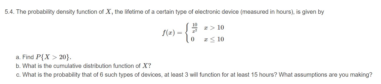 5.4. The probability density function of X, the lifetime of a certain type of electronic device (measured in hours), is given by
10
x > 10
f)
0
10
a. Find P{X> 20}.
b. What is the cumulative distribution function of X?
c. What is the probability that of 6 such types of devices, at least 3 will function for at least 15 hours? What assumptions are you making?
