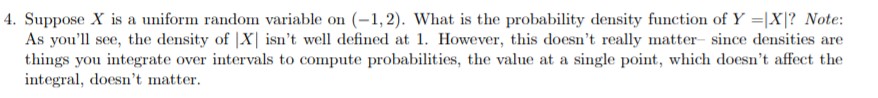 4. Suppose X is a uniform random variable on (-1,2). What is the probability density function of Y -X? Note:
As you'll see, the density of |X isn't well defined at 1. However, this doesn't really matter since densities are
things you integrate over intervals to compute probabilities, the value at a single point, which doesn't affect the
integral, doesn't matter
