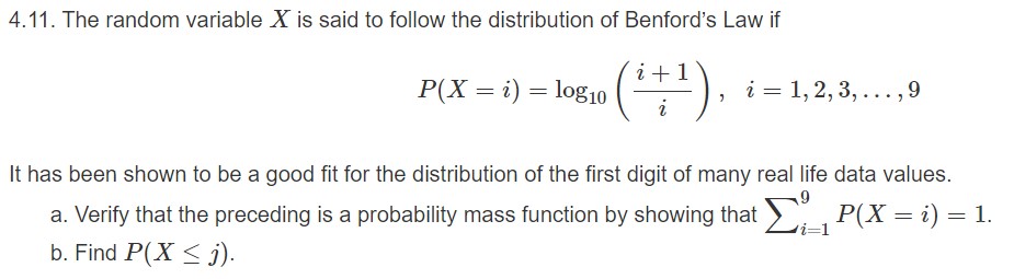 4.11. The random variable X is said to follow the distribution of Benford's Law if
(1)
P(X ilog10
1, 2, 3,...,9
i
It has been shown to be a good fit for the distribution of the first digit of many real life data values.
P(X i) 1.
a. Verify that the preceding is a probability mass function by showing that
i-1
b. Find P(X
i)

