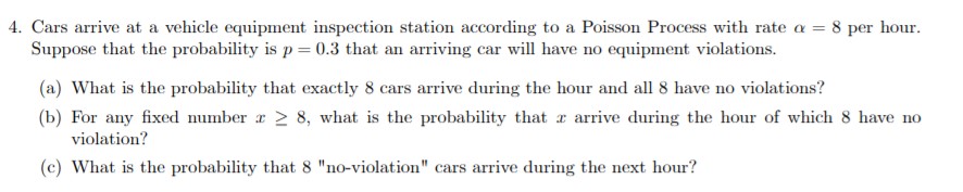 4. Cars arrive at a vehicle equipment inspection station according to a Poisson Process with rate a = 8 per hour
Suppose that the probability is p 0.3 that an arriving car will have no equipment violations
(a) What is the probability that exactly 8 cars arrive during the hour and all 8 have no violations?
8, what is the probability that arrive during the hour of which 8 have no
(b) For any fixed number
violation?
(c) What is the probability that 8 "no-violation" cars arrive during the next hour?
