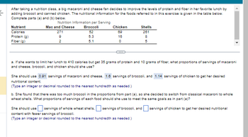 {
After taking a nutrition class, a big macaroni and cheese fan decides to improve the levels of protein and fiber in her favorite lunch by
adding broccoli and canned chicken. The nutritional information for the foods referred to in this exercise is given in the table below.
Complete parts (a) and (b) below.
Nutrition Information per Serving
Mac and Cheese
Broccoli
271
52
9
5.3
2
5.1
Nutrient
Calories
Protein (g)
Fiber (g)
Chicken
69
16
0
Shells
261
8
5
a. If she wants to limit her lunch to 410 calories but get 35 grams of protein and 10 grams of fiber, what proportions of servings of macaroni
and cheese, broccoli, and chicken should she use?
She should use 0.91 servings of macaroni and cheese, 1.6 servings of broccoli, and 1.14 servings of chicken to get her desired
nutritional content.
(Type an integer or decimal rounded to the nearest hundredth as needed.)
b. She found that there was too much broccoli in the proportions from part (a), so she decided to switch from classical macaroni to whole
wheat shells. What proportions of servings of each food should she use to meet the same goals as in part (a)?
servings of chicken to get her desired nutritional
She should use eservings of whole wheat shells, servings of broccoli, and
content with fewer servings of broccoli.
(Type an integer or decimal rounded to the nearest hundredth as needed.)