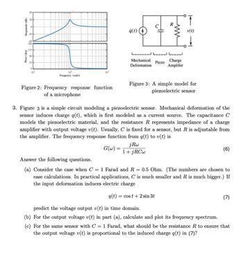 Phase (deg)
Magnitude (dB)
20
20
40
180
135
90
45
10'
0
ġ(t)
하
R
www
Mechanical
Deformation
Piezo
Charge
Amplifer
10
10
Frequency (rad's)
v(t)
Figure 2: Frequency response function
of a microphone
Figure 3: A simple model for
piezoelectric sensor
3. Figure 3 is a simple circuit modeling a piezoelectric sensor. Mechanical deformation of the
sensor induces charge q(t), which is first modeled as a current source. The capacitance C
models the piezoelectric material, and the resistance R represents impedance of a charge
amplifier with output voltage v(t). Usually, C is fixed for a sensor, but R is adjustable from
the amplifier. The frequency response function from q(t) to v(t) is
Answer the following questions.
G(w)=
=
jRw
1+jRCw
(6)
(a) Consider the case when C = 1 Farad and R = 0.5 Ohm. (The numbers are chosen to
ease calculations. In practical applications, C is much smaller and R is much bigger.) If
the input deformation induces electric charge
=
q(t) cost+2 sin 3t
(7)
predict the voltage output v(t) in time domain.
(b) For the output voltage v(t) in part (a), calculate and plot its frequency spectrum.
(c) For the same sensor with C = 1 Farad, what should be the resistance R to ensure that
the output voltage v(t) is proportional to the induced charge q(t) in (7)?