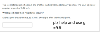 Two ice skaters push off against one another starting from a stationary position. The 57.9-kg skater
acquires a speed of 0.37 m/s.
What speed does the 67-kg skater acquire?
Express your answer in m/s, to at least two digits after the decimal point.
plz help and use g
= 9.8