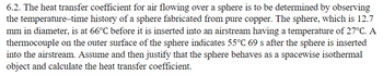 6.2. The heat transfer coefficient for air flowing over a sphere is to be determined by observing
the temperature-time history of a sphere fabricated from pure copper. The sphere, which is 12.7
mm in diameter, is at 66°C before it is inserted into an airstream having a temperature of 27°C. A
thermocouple on the outer surface of the sphere indicates 55°C 69 s after the sphere is inserted
into the airstream. Assume and then justify that the sphere behaves as a spacewise isothermal
object and calculate the heat transfer coefficient.