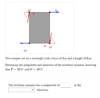 -G
80°
F
-F 80°
Two couples act on a rectangle with a base of 4m and a height of 6 m.
Determine the magnitude and direction of the resultant moment, knowing
that F = 85 N and G = 55 N.
The resultant moment has a magnitude of
direction.
in the