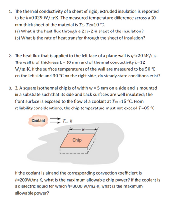 1. The thermal conductivity of a sheet of rigid, extruded insulation is reported
to be k=0.029 W/m.K. The measured temperature difference across a 20
mm thick sheet of the material is T1- T2=10 °C.
(a) What is the heat flux through a 2mx2m sheet of the insulation?
(b) What is the rate of heat transfer through the sheet of insulation?
2. The heat flux that is applied to the left face of a plane wall is q"=20 W/m².
The wall is of thickness L = 10 mm and of thermal conductivity k=12
W/m.K. If the surface temperatures of the wall are measured to be 50 °C
on the left side and 30 °C on the right side, do steady-state conditions exist?
3. 3. A square isothermal chip is of width w = 5 mm on a side and is mounted
in a substrate such that its side and back surfaces are well insulated; the
front surface is exposed to the flow of a coolant at T∞ = 15 °C. From
reliability considerations, the chip temperature must not exceed T=85 °C
Coolant To, h
007
W
Chip
If the coolant is air and the corresponding convection coefficient is
h=200W/m²-K, what is the maximum allowable chip power? If the coolant is
a dielectric liquid for which h=3000 W/m2-K, what is the maximum
allowable power?