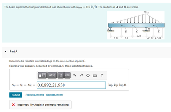 The beam supports the triangular distributed load shown below with wmax = 510 lb/ft. The reactions at A and B are vertical.
Part A
Determine the resultant internal loadings on the cross section at point C'.
Express your answers, separated by commas, to three significant figures.
195| ΑΣΦ
Nc=, Vc , Mc = 0,0.892,21.930
Submit Previous Answers Request Answer
vec
X Incorrect; Try Again; 4 attempts remaining
www
?
A
6 ft
6 ft
kip, kip, kip-ft
-6 ft
W
max
IB
E
4.5 ft 4.5 ft