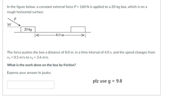 In the figure below, a constant external force \( P = 160 \, \text{N} \) is applied to a 20-kg box, which is on a rough horizontal surface.

![Diagram of the Situation]
- The force \( P \) is applied at a 30° angle to the horizontal.
- The box has a mass of 20 kg.
- The box is pushed over a distance of 8.0 m.

The force pushes the box a distance of 8.0 m in a time interval of 4.0 s, and the speed changes from \( v_1 = 0.5 \, \text{m/s} \) to \( v_2 = 2.6 \, \text{m/s} \).

**What is the work done on the box by friction?**

Express your answer in joules.

**Please use \( g = 9.8 \, \text{m/s}^2 \)**

[Input Box for Answer]