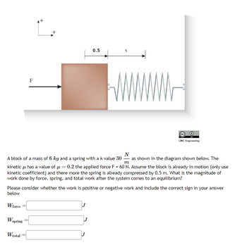 F
W spring
0.5
Wtotal
S
N
m
A block of a mass of 6 kg and a spring with a k value 30 as shown in the diagram shown below. The
kinetic μ has a value of μ = 0.2 the applied force F = 60 N. Assume the block is already in motion (only use
kinetic coefficient) and there more the spring is already compressed by 0.5 m. What is the magnitude of
work done by force, spring, and total work after the system comes to an equilibrium?
UBC Engineering
Please consider whether the work is positive or negative work and include the correct sign in your answer
below
W force