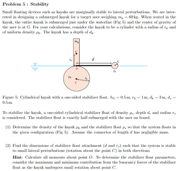 Problem 5 Stability
Small floating devices such as kayaks are marginally stable to lateral perturbations. We are inter-
ested in designing a submerged kayak for a target user weighing mp = 60 kg. When seated in the
kayak, the entire kayak is submerged just under the waterline (Fig 5) and the center of gravity of
the user is at G. For your calculations, consider the kayak to be a cylinder with a radius of rk and
of uniform density Pk. The kayak has a depth of dk.
mp
5
NG
D
Pk
TK
d
Ps
r
Figure 5: Cylindrical kayak with a one-sided stabilizer float. hc = 0.5 m, r = 1m, dk = 3m, ds
0.5 m.
=
To stabilize the kayak, a one-sided cylindrical stabilizer float of density ps, depth ds and radius rs
is considered. The stabilizer float is exactly half submerged with the user on board.
(1) Determine the density of the kayak PR and the stabilizer float p, so that the system floats in
the given configuration (Fig 5). Assume the connector of length d has negligible mass.
(2) Find the dimensions of stabilizer float attachment (d and rs) such that the system is stable
to small lateral perturbations (rotation about the point C) in both directions.
Hint: Calculate all moments about point O. To determine the stabilizer float parameters,
consider the maximum and minimum contribution from the buoyancy forces of the stabilizer
float as the kayak undergoes small rotation about point C.