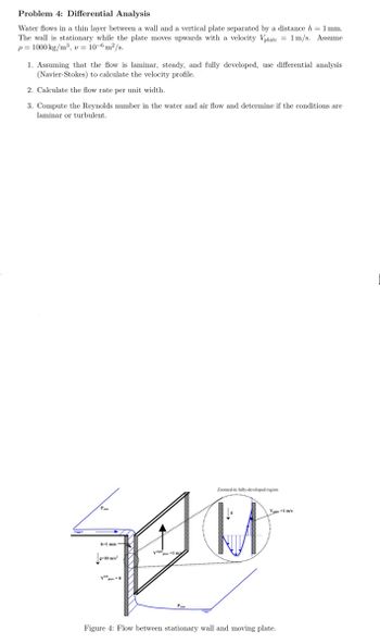 Problem 4: Differential Analysis
Water flows in a thin layer between a wall and a vertical plate separated by a distance h = 1 mm.
The wall is stationary while the plate moves upwards with a velocity Vplate = 1 m/s. Assume
p=1000 kg/m³, v = 10-6 m²/s.
1. Assuming that the flow is laminar, steady, and fully developed, use differential analysis
(Navier-Stokes) to calculate the velocity profile.
2. Calculate the flow rate per unit width.
3. Compute the Reynolds number in the water and air flow and determine if the conditions are
laminar or turbulent.
b-1 mm
g-10
Pam
Zoomed-in fully-developed region
V-1 m/s
Figure 4: Flow between stationary wall and moving plate.