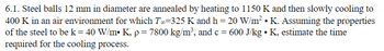 6.1. Steel balls 12 mm in diameter are annealed by heating to 1150 K and then slowly cooling to
400 K in an air environment for which T∞=325 K and h = 20 W/m² • K. Assuming the properties
of the steel to be k = 40 W/m• K, p = 7800 kg/m³, and c = 600 J/kg • K, estimate the time
required for the cooling process.