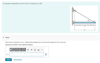 The rigid beam is supported by a pin at C and an A-36 steel guy wire AB.
Part A
If the wire has a diameter of 0.2 in., determine the distributed load w if the end B is displaced 0.25 in. downward.
Express your answer to three significant figures.
ΠΑΣΦΑ ↓↑ vec
w =
Submit
Request Answer
?
kip
ft
W
10 ft
30°
B