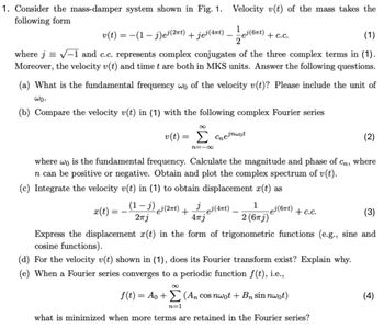 1. Consider the mass-damper system shown in Fig. 1. Velocity v(t) of the mass takes the
following form
v(t) = − (1 − j)e³(2πt) + jej (4πt)
1
-
ej(6πt)
+c.c.
2
(1)
where j√-1 and c.c. represents complex conjugates of the three complex terms in (1).
Moreover, the velocity v(t) and time t are both in MKS units. Answer the following questions.
(a) What is the fundamental frequency wo of the velocity v(t)? Please include the unit of
wo.
(b) Compare the velocity v(t) in (1) with the following complex Fourier series
8
v(t):
=
Σ Cejnwot
n=-∞
where wo is the fundamental frequency. Calculate the magnitude and phase of
In can be positive or negative. Obtain and plot the complex spectrum of v(t).
(c) Integrate the velocity v(t) in (1) to obtain displacement x(t) as
(2)
Сп
where
x(t) =
=-
(1-1) ej(2πt)
+
jej (4nt).
-
2πj
4πj
1
~ēj (6πt) + c.c.
2 (6πj)
(3)
Express the displacement x(t) in the form of trigonometric functions (e.g., sine and
cosine functions).
(d) For the velocity v(t) shown in (1), does its Fourier transform exist? Explain why.
(e) When a Fourier series converges to a periodic function f(t), i.e.,
8
f(t) = A0+(An cos nwot + B sin nwot)
n=1
what is minimized when more terms are retained in the Fourier series?
(4)