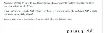 An object of mass 3.1 kg with a certain initial speed on a horizontal surface comes to rest after
traveling a distance of 15.9 m.
If the coefficient of kinetic friction between the object and the horizontal surface is 0.27, what is
the initial speed of the object?
Express your answer in m/s, to at least one digit after the decimal point.
plz use q =9.8