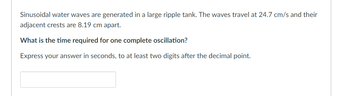 Sinusoidal water waves are generated in a large ripple tank. The waves travel at 24.7 cm/s and their
adjacent crests are 8.19 cm apart.
What is the time required for one complete oscillation?
Express your answer in seconds, to at least two digits after the decimal point.