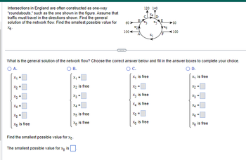 Intersections in England are often constructed as one-way
"roundabouts," such as the one shown in the figure. Assume that
traffic must travel in the directions shown. Find the general
solution of the network flow. Find the smallest possible value for
X8-
X₁ =
X3
X4 =
X5
X is free
X₁ =
X₂ is free
X₂ =
X4 =
X5 is free
X8
is free
60 >>>
Find the smallest possible value for xg.
The smallest possible value for X is
100
B,
*24
A
X₁
120 140
%3
What is the general solution of the network flow? Choose the correct answer below and fill in the answer boxes to complete your choice.
A.
B.
C.
D.
x₁ is free
is free
x2 =
X₂ is free
X₂ is free
X5 =
X is free
D
*
*1
E
x5
F
-80
100
X₂
sm
X4 =
5
X is free