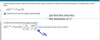 **Educational Website Transcription:**

---

**Laplace Transform Problem**

Use the Laplace transform table and the linearity of the Laplace transform to determine the following transform. Complete parts a and b below.

\[
\mathcal{L} \{ 6t^3 e^{-8t} - e^{-9t} \cos(\sqrt{3}t) \}
\]

*Click the icon to view the Laplace transform table.*

---

**Part a: Determine the Formula for the Laplace Transform**

\[
\mathcal{L} \{ 6t^3 e^{-8t} - e^{-9t} \cos(\sqrt{3}t) \} = \frac{36}{(s+8)^4} - \frac{s \cos(\sqrt{3})}{(s^2 - 9s + 9)}
\]

(Type an expression using s as the variable.)

---

**Note:**

- The given expression includes terms with exponential and trigonometric components.
- The student is asked to find the Laplace transform and define the limitations of 's'.
- The handwritten note "plz find this and also the limitation of 's'" indicates that, besides finding the transform, determining the domain or regions of convergence for 's' is necessary.

---

This transcription includes a detailed explanation of the task and notes relevant to the educational context.