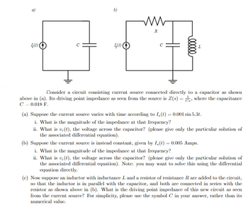 a)
b)
ww
R
45)
с
I(t)
C
00000
Consider a circuit consisting current source connected directly to a capacitor as shown
above in (a). Its driving point impedance as seen from the source is Z(s), where the capacitance
C = 0.018 F.
(a) Suppose the current source varies with time according to I,(t) = 0.001 sin 5.31.
i. What is the magnitude of the impedance at that frequency?
ii. What is ve(t), the voltage across the capacitor? (please give only the particular solution of
the associated differential equation).
(b) Suppose the current source is instead constant, given by I,(t)=0.005 Amps.
i. What is the magnitude of the impedance at that frequency?
ii. What is ve(), the voltage across the capacitor? (please give only the particular solution of
the associated differential equation). Note: you may want to solve this using the differential
equation directly.
(c) Now suppose an inductor with inductance L and a resistor of resistance R are added to the circuit,
so that the inductor is in parallel with the capacitor, and both are connected in series with the
resistor as shown above in (b). What is the driving point impedance of this new circuit as seen
from the current source? For simplicity, please use the symbol C in your answer, rather than its
numerical value.