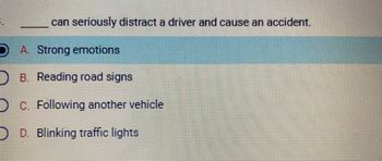 The image presents a multiple-choice question designed to test understanding of factors that can distract drivers. The question is:

"_____ can seriously distract a driver and cause an accident."

Options available for selection are:

A. Strong emotions  
B. Reading road signs  
C. Following another vehicle  
D. Blinking traffic lights  

The option "A. Strong emotions" is highlighted, indicating it as the selected or correct answer. This implies that strong emotions can significantly distract a driver, potentially leading to accidents.