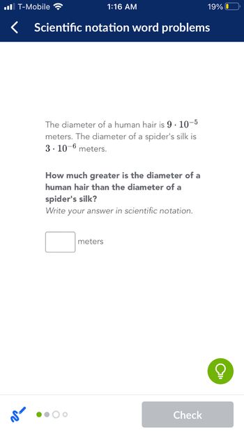 ### Scientific Notation Word Problems

**Problem:**

The diameter of a human hair is \(9 \times 10^{-5}\) meters. The diameter of a spider's silk is \(3 \times 10^{-6}\) meters.

**Question:**

How much greater is the diameter of a human hair than the diameter of a spider's silk? 

*Write your answer in scientific notation.*

\[ \text{Answer:} \quad \_\_\_\_ \text{ meters} \]

**Explanation:**

In this problem, you compare the size of two very small measurements using scientific notation. The diameter of a human hair is given as \(9 \times 10^{-5}\) meters, and the spider's silk is \(3 \times 10^{-6}\) meters. To find how much greater the diameter of the human hair is, you will divide the two numbers which involves:

1. Dividing the numbers 9 by 3.
2. Subtracting the exponents \(-5\) and \(-6\) in powers of 10.

Fill in the box with your answer in scientific notation form.