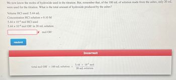 We now know the moles of hydroxide used in the titration. But, remember that, of the 100 mL of solution made from the ashes, only 20 mL
were used for the titration. What is the total amount of hydroxide produced by the ashes?
Volume HCl used: 5.44 mL
Concentration HCl solution = 0.10 M
5.44 x 104 mol HCl used
5.44 x 104 mol OH in 20 mL solution
X mol OH-
resubmit
total mol OH = 100 mL solution x
Incorrect
5.44 x 104 mol
20 mL solution