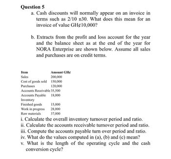 Question 5
a. Cash discounts will normally appear on an invoice in
terms such as 2/10 n30. What does this mean for an
invoice of value GH¢10,000?
b. Extracts from the profit and loss account for the year
and the balance sheet as at the end of the year for
NORA Enterprise are shown below. Assume all sales
and purchases are on credit terms.
Item
Sales
Amount GH¢
200,000
Cost of goods sold 150,000
Purchases
120,000
Accounts Receivable 35,500
Accounts Payable
18,000
Inventory
Finished goods
15,000
Work in progress
28,000
37,000
Raw materials
i. Calculate the overall inventory turnover period and ratio.
ii. Calculate the accounts receivable turnover period and ratio.
iii. Compute the accounts payable turn over period and ratio.
iv. What do the values computed in (a), (b) and (c) mean?
v. What is the length of the operating cycle and the cash
conversion cycle?