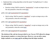 1. Implement three sorting algorithms in the file named "SortingPack.java" as three
static methods:
Insertion sorting: Shall be named as "insertionSort"; accepts an integer array as
the only parameter; return the sorted array
public static int[] insertionSort(int[] unsortedArr)
Quick sorting: Shall be named as “quickSort"; accepts an integer array as the
only parameter; return the sorted array
public static int[] quickSort(int|] unsortedArr)
Merge sorting: Shall be named as "mergeSort"; accepts an integer array as the
only parameter; return the sorted array
public static int[] mergeSort(int[] unsortedArr)
The skeleton of the code has been provided to you. You are NOT allowed to change
the parameter numbers or return data types. However, you can add as many
helper methods as you want, and do anything about the helper methods.
