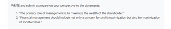 WRITE and submit a prepare on your perspective to the statements:
1. "The primary role of management is to maximize the wealth of the shareholder."
2. "Financial management should include not only a concern for profit maximization but also for maximization
of societal value."