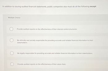 In addition to issuing audited financial statements, public companies also must do all the following except:
Multiple Choice
Provide audited reports on the effectiveness of their internal control structures.
Be ethically and socially responsible for providing accurate and reliable financial information to their
stakeholders.
Be legally responsible for providing accurate and reliable financial information to their stakeholders.
Provide audited reports on the effectiveness of their value chain.